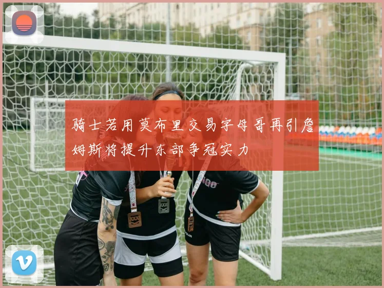 骑士若用莫布里交易字母哥再引詹姆斯将提升东部争冠实力