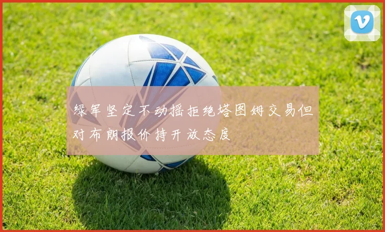 绿军坚定不动摇拒绝塔图姆交易但对布朗报价持开放态度