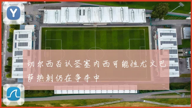 切尔西否认签塞内西可能性尤文巴萨热刺仍在争夺中