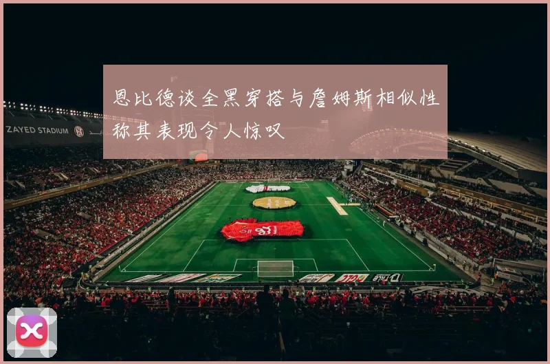 恩比德谈全黑穿搭与詹姆斯相似性称其表现令人惊叹