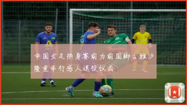 中国女足热身赛前为前国脚古雅沙隆重举行感人退役仪式