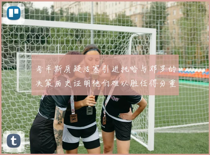 考辛斯质疑活塞引进托哈与邓罗的决策历史证明他们难以胜任得分重任