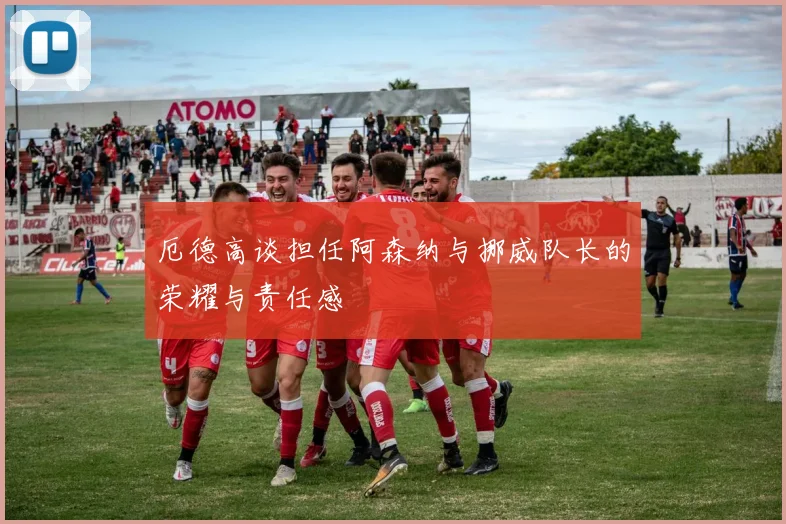 厄德高谈担任阿森纳与挪威队长的荣耀与责任感