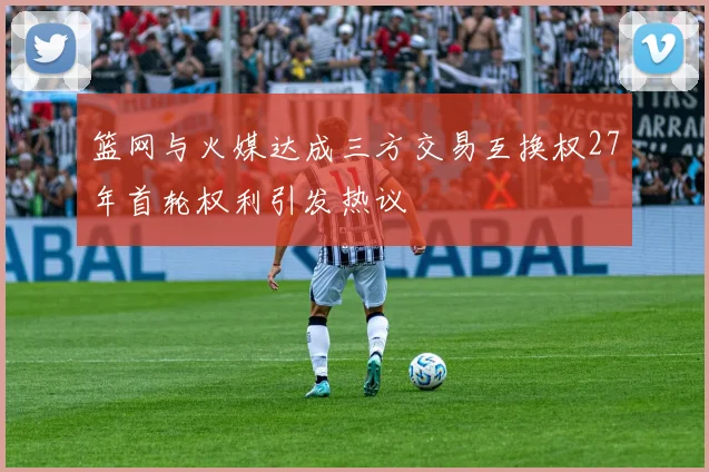 篮网与火媒达成三方交易互换权27年首轮权利引发热议