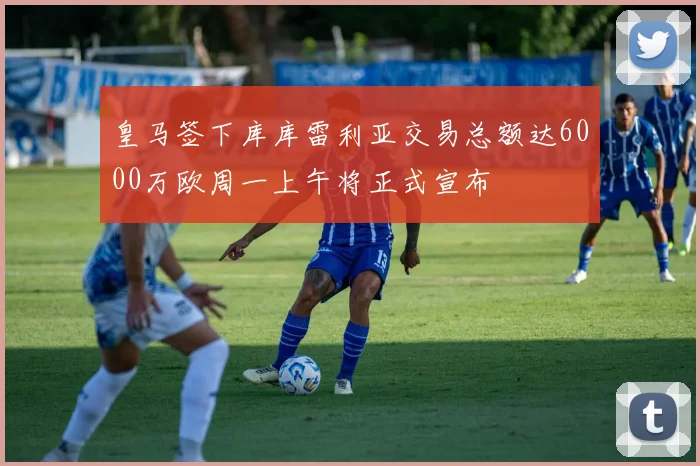 皇马签下库库雷利亚交易总额达6000万欧周一上午将正式宣布