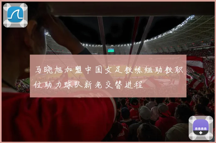 马晓旭加盟中国女足教练组助教职位助力球队新老交替进程