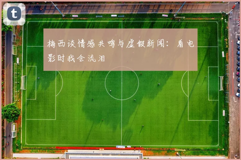 梅西谈情感共鸣与虚假新闻：看电影时我会流泪
