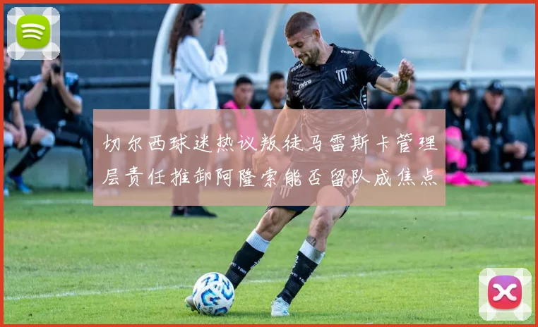 切尔西球迷热议叛徒马雷斯卡管理层责任推卸阿隆索能否留队成焦点